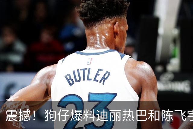 震撼！狗仔爆料迪丽热巴和陈飞宇已经到了要见家长的阶段？
